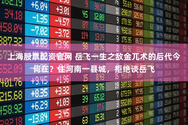 上海股票配资官网 岳飞一生之敌金兀术的后代今何在？住河南一县城，拒绝谈岳飞