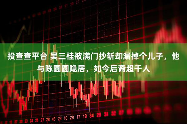投查查平台 吴三桂被满门抄斩却漏掉个儿子，他与陈圆圆隐居，如今后裔超千人