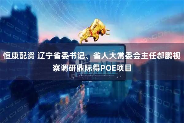 恒康配资 辽宁省委书记、省人大常委会主任郝鹏视察调研鼎际得POE项目