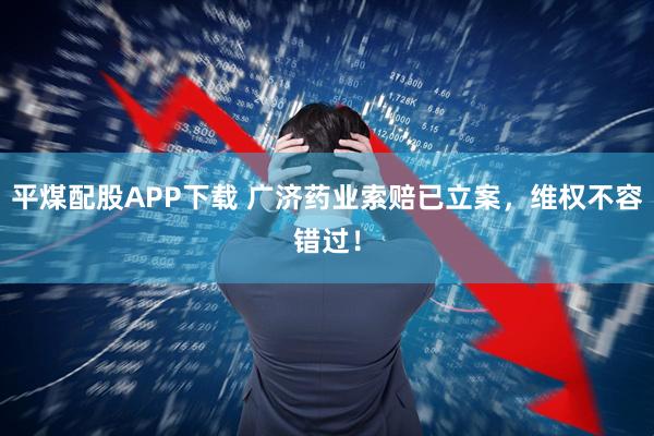 平煤配股APP下载 广济药业索赔已立案，维权不容错过！