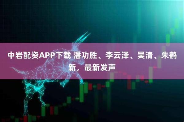 中岩配资APP下载 潘功胜、李云泽、吴清、朱鹤新，最新发声
