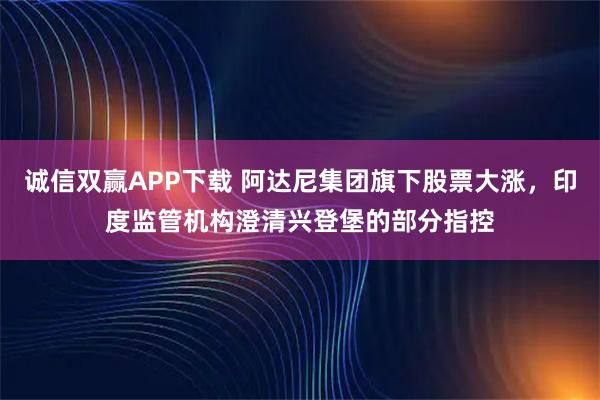 诚信双赢APP下载 阿达尼集团旗下股票大涨，印度监管机构澄清兴登堡的部分指控