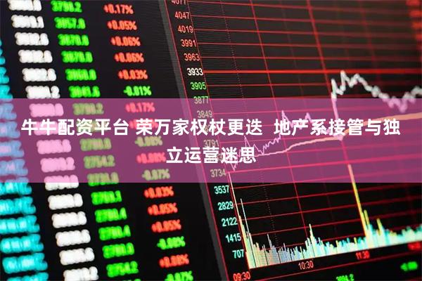 牛牛配资平台 荣万家权杖更迭  地产系接管与独立运营迷思