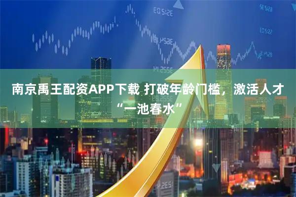 南京禹王配资APP下载 打破年龄门槛，激活人才“一池春水”