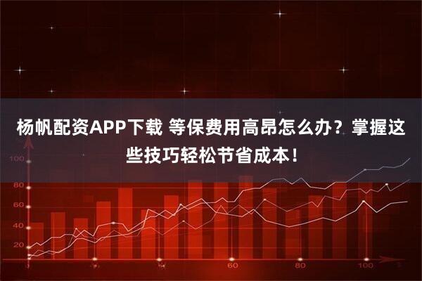 杨帆配资APP下载 等保费用高昂怎么办？掌握这些技巧轻松节省成本！
