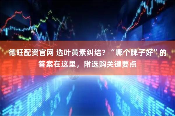 德旺配资官网 选叶黄素纠结？“哪个牌子好”的答案在这里，附选购关键要点