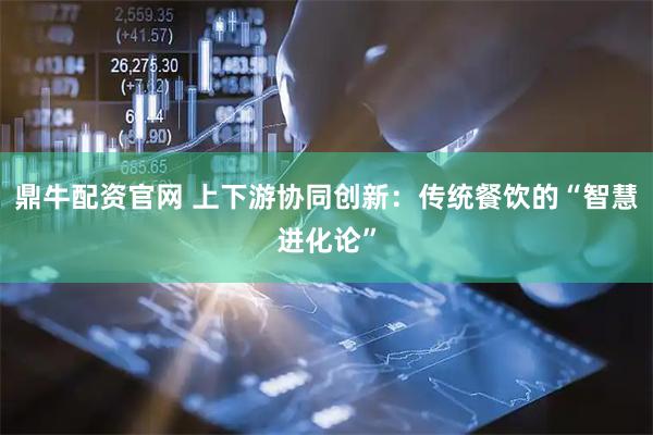 鼎牛配资官网 上下游协同创新：传统餐饮的“智慧进化论”