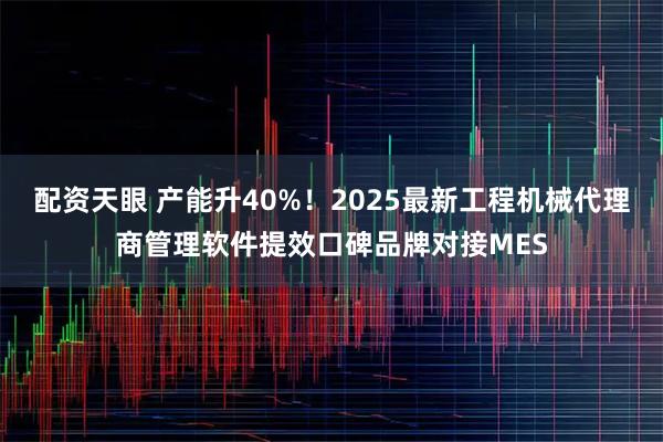 配资天眼 产能升40%！2025最新工程机械代理商管理软件提效口碑品牌对接MES