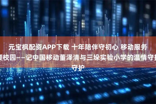 元宝枫配资APP下载 十年陪伴守初心 移动服务暖校园——记中国移动董泽清与三垛实验小学的温情守护