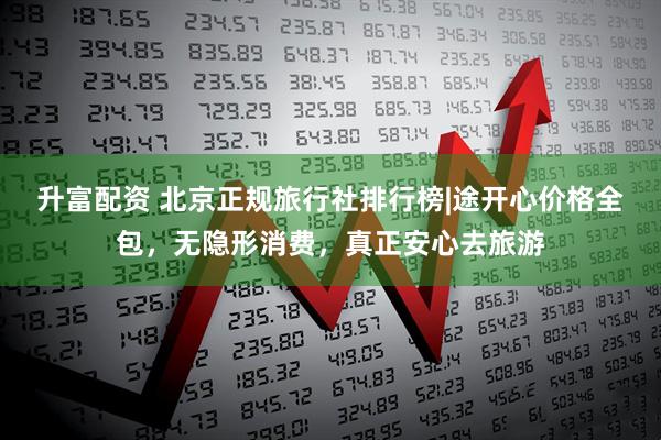 升富配资 北京正规旅行社排行榜|途开心价格全包，无隐形消费，真正安心去旅游