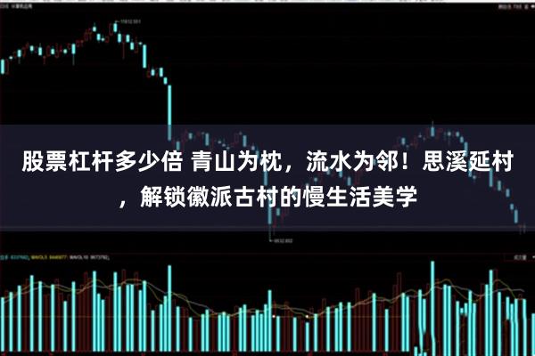 股票杠杆多少倍 青山为枕，流水为邻！思溪延村，解锁徽派古村的慢生活美学