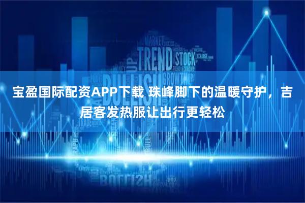 宝盈国际配资APP下载 珠峰脚下的温暖守护，吉居客发热服让出行更轻松