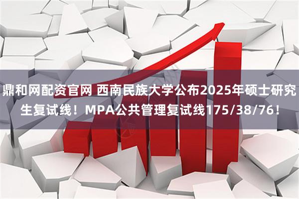 鼎和网配资官网 西南民族大学公布2025年硕士研究生复试线！MPA公共管理复试线175/38/76！