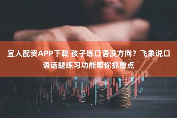 宜人配资APP下载 孩子练口语没方向？飞象说口语话题练习功能帮你抓重点
