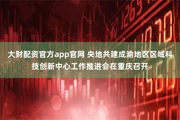 大财配资官方app官网 央地共建成渝地区区域科技创新中心工作推进会在重庆召开