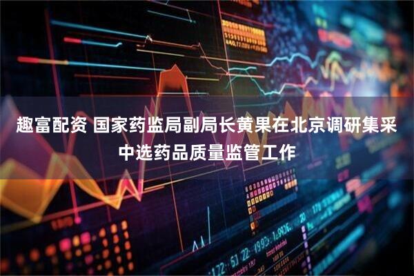 趣富配资 国家药监局副局长黄果在北京调研集采中选药品质量监管工作
