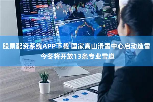 股票配资系统APP下载 国家高山滑雪中心启动造雪 今冬将开放13条专业雪道