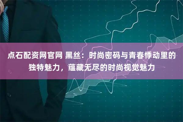 点石配资网官网 黑丝：时尚密码与青春悸动里的独特魅力，蕴藏无尽的时尚视觉魅力