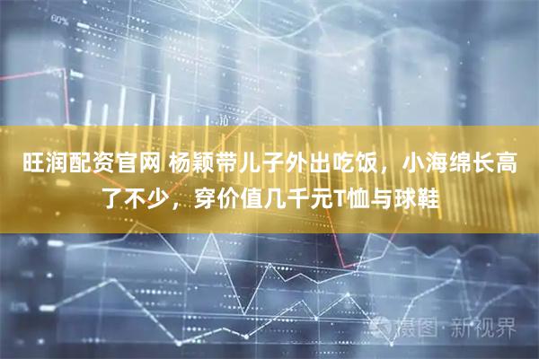 旺润配资官网 杨颖带儿子外出吃饭，小海绵长高了不少，穿价值几千元T恤与球鞋