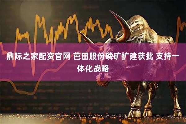 鼎际之家配资官网 芭田股份磷矿扩建获批 支持一体化战略