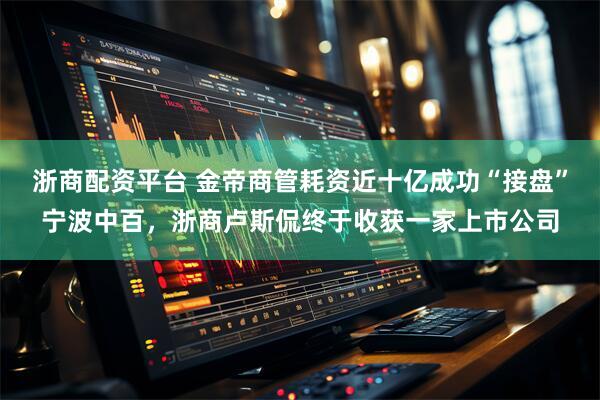 浙商配资平台 金帝商管耗资近十亿成功“接盘”宁波中百，浙商卢斯侃终于收获一家上市公司