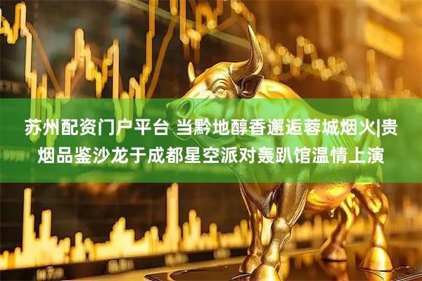 苏州配资门户平台 当黔地醇香邂逅蓉城烟火|贵烟品鉴沙龙于成都星空派对轰趴馆温情上演