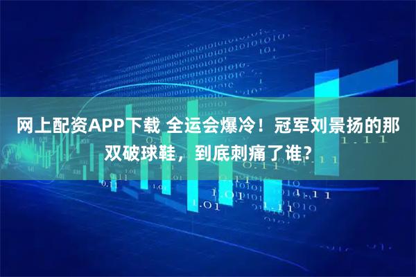 网上配资APP下载 全运会爆冷！冠军刘景扬的那双破球鞋，到底刺痛了谁？