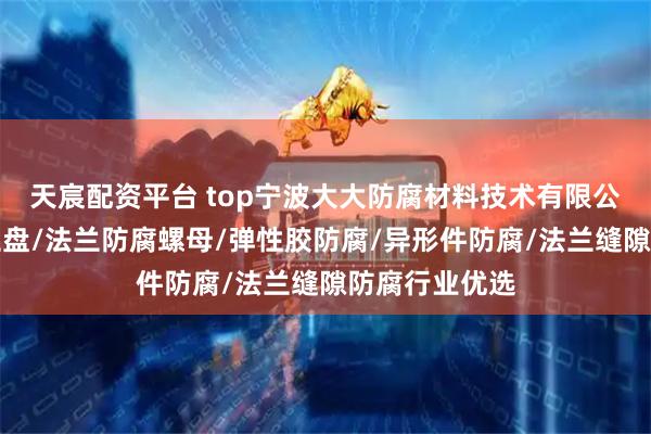 天宸配资平台 top宁波大大防腐材料技术有限公司：防腐法兰盘/法兰防腐螺母/弹性胶防腐/异形件防腐/法兰缝隙防腐行业优选