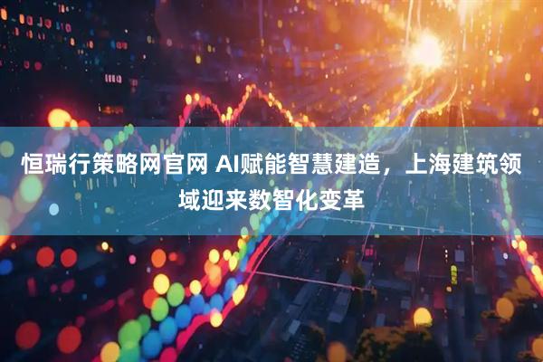 恒瑞行策略网官网 AI赋能智慧建造，上海建筑领域迎来数智化变革