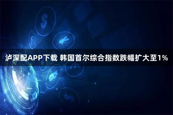 泸深配APP下载 韩国首尔综合指数跌幅扩大至1%