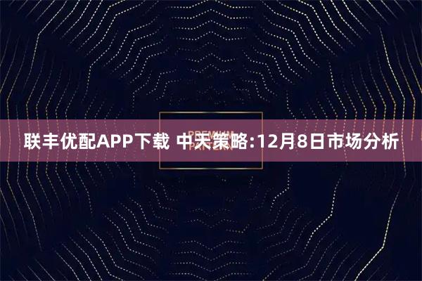 联丰优配APP下载 中天策略:12月8日市场分析