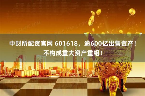 中财所配资官网 601618，逾600亿出售资产！不构成重大资产重组！