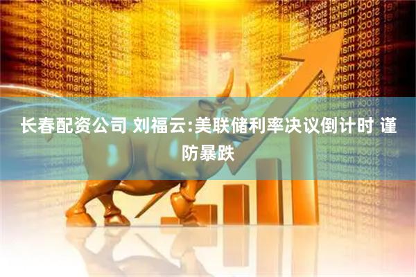 长春配资公司 刘福云:美联储利率决议倒计时 谨防暴跌