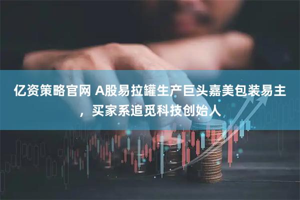 亿资策略官网 A股易拉罐生产巨头嘉美包装易主，买家系追觅科技创始人
