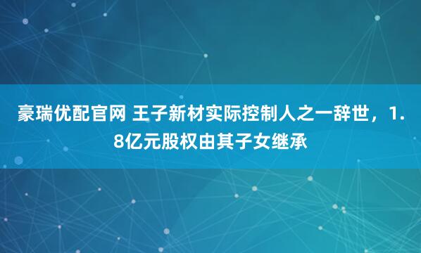 豪瑞优配官网 王子新材实际控制人之一辞世，1.8亿元股权由其子女继承