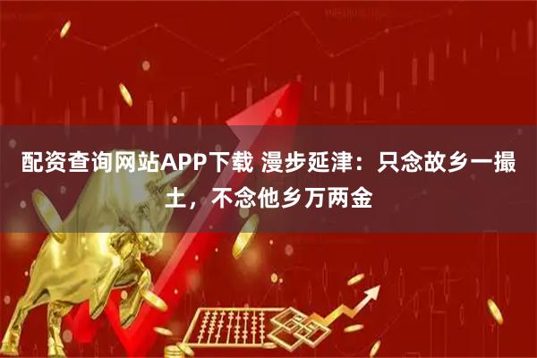 配资查询网站APP下载 漫步延津：只念故乡一撮土，不念他乡万两金
