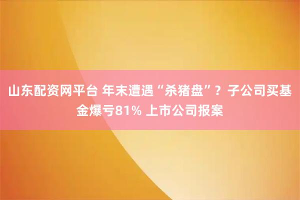 山东配资网平台 年末遭遇“杀猪盘”？子公司买基金爆亏81% 上市公司报案