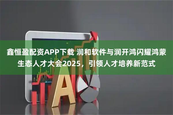 鑫恒盈配资APP下载 润和软件与润开鸿闪耀鸿蒙生态人才大会2025，引领人才培养新范式