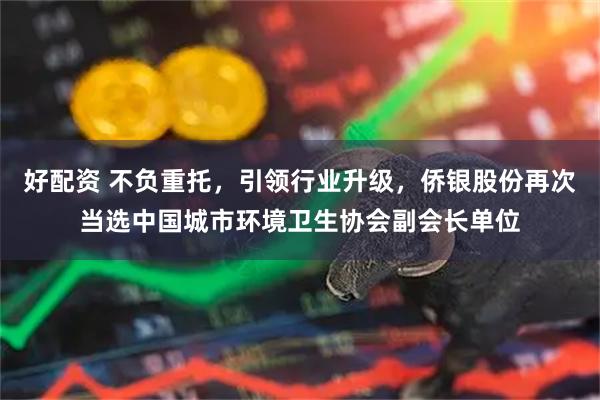 好配资 不负重托，引领行业升级，侨银股份再次当选中国城市环境卫生协会副会长单位