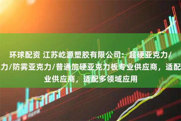 环球配资 江苏屹源塑胶有限公司：超硬亚克力/防指纹亚克力/防雾亚克力/普通加硬亚克力板专业供应商，适配多领域应用