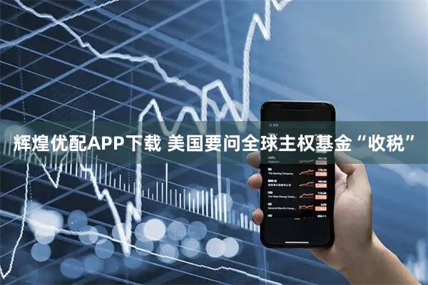 辉煌优配APP下载 美国要问全球主权基金“收税”