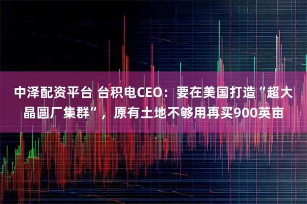 中泽配资平台 台积电CEO：要在美国打造“超大晶圆厂集群”，原有土地不够用再买900英亩