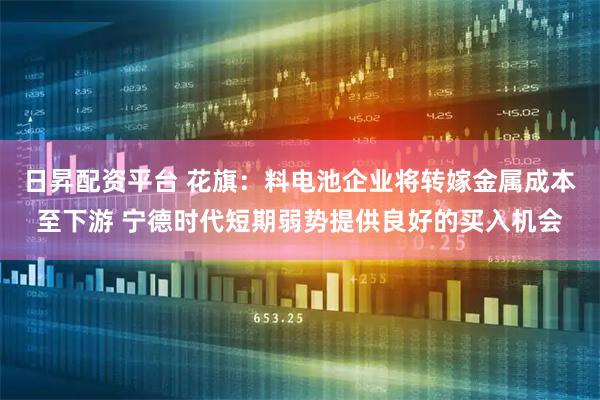 日昇配资平台 花旗：料电池企业将转嫁金属成本至下游 宁德时代短期弱势提供良好的买入机会
