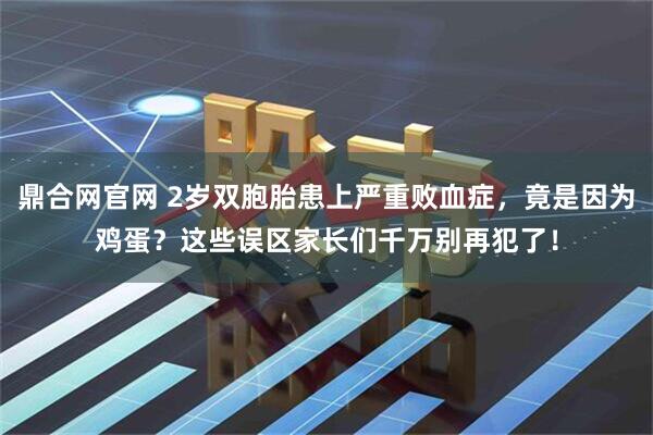 鼎合网官网 2岁双胞胎患上严重败血症，竟是因为鸡蛋？这些误区家长们千万别再犯了！