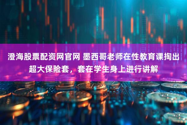 澄海股票配资网官网 墨西哥老师在性教育课掏出超大保险套，套在学生身上进行讲解