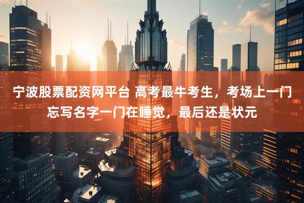宁波股票配资网平台 高考最牛考生，考场上一门忘写名字一门在睡觉，最后还是状元