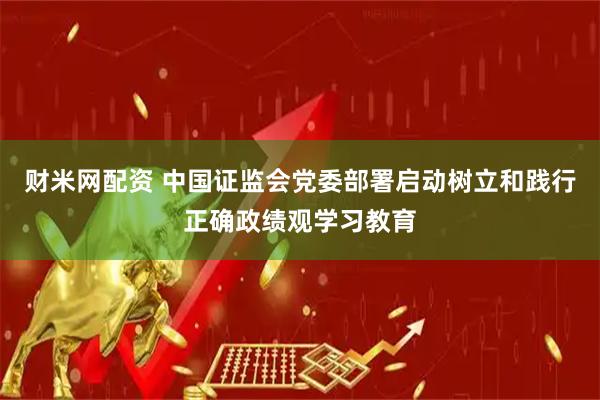 财米网配资 中国证监会党委部署启动树立和践行正确政绩观学习教育