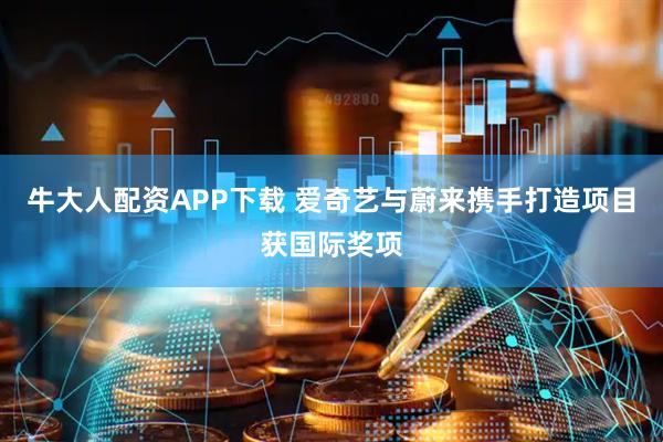 牛大人配资APP下载 爱奇艺与蔚来携手打造项目获国际奖项