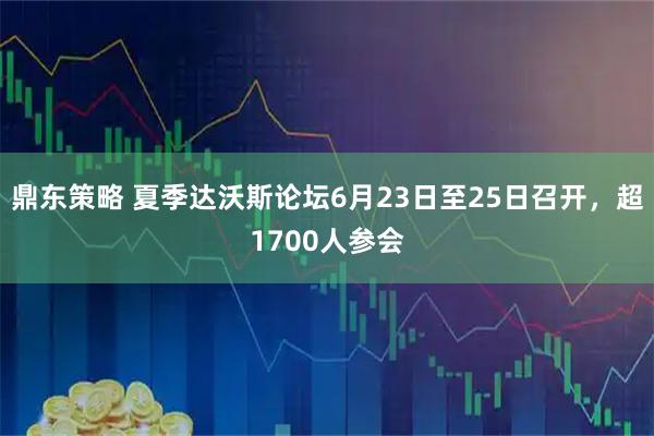 鼎东策略 夏季达沃斯论坛6月23日至25日召开，超1700人参会