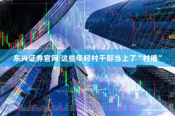 东兴证券官网 这些年轻村干部当上了“村播”